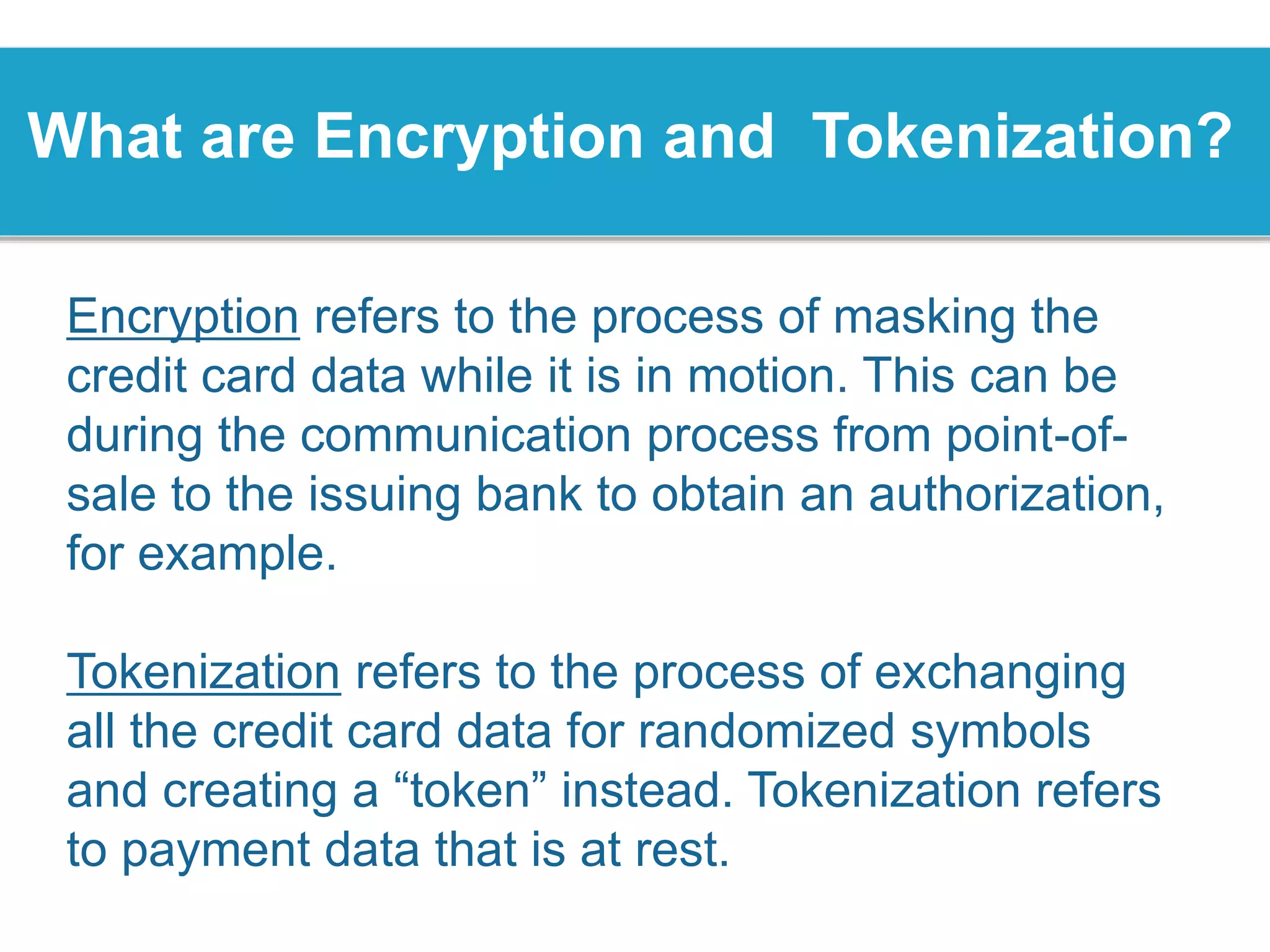 What are Encryption and Tokenization?
Encryption refers to the process of masking the
credit card data while it is in motion. This can be
during the communication process from point-of-
sale to the issuing bank to obtain an authorization,
for example.
Tokenization refers to the process of exchanging
all the credit card data for randomized symbols
and creating a “token” instead. Tokenization refers
to payment data that is at rest.
 
