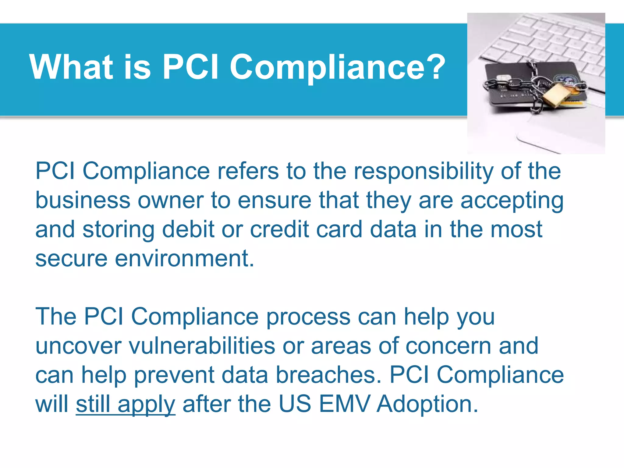 What is PCI Compliance?
PCI Compliance refers to the responsibility of the
business owner to ensure that they are accepting
and storing debit or credit card data in the most
secure environment.
The PCI Compliance process can help you
uncover vulnerabilities or areas of concern and
can help prevent data breaches. PCI Compliance
will still apply after the US EMV Adoption.
 