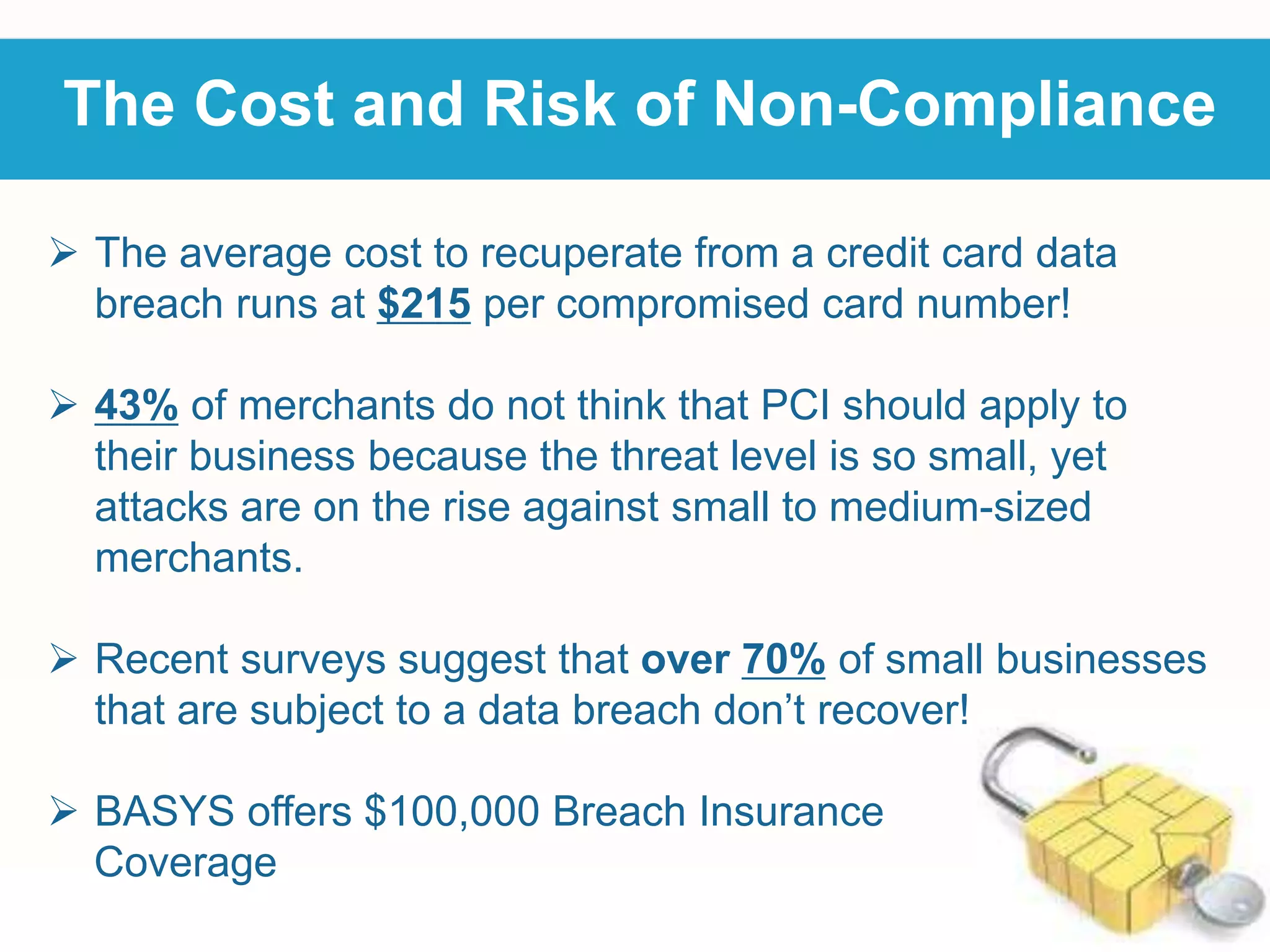 The Cost and Risk of Non-Compliance
 The average cost to recuperate from a credit card data
breach runs at $215 per compromised card number!
 43% of merchants do not think that PCI should apply to
their business because the threat level is so small, yet
attacks are on the rise against small to medium-sized
merchants.
 Recent surveys suggest that over 70% of small businesses
that are subject to a data breach don’t recover!
 BASYS offers $100,000 Breach Insurance
Coverage
 