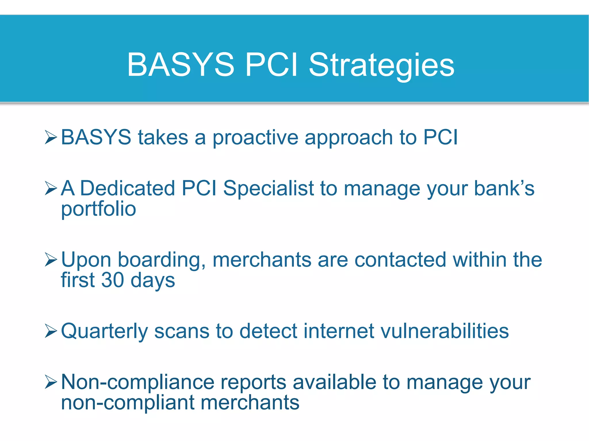 BASYS PCI Strategies
BASYS takes a proactive approach to PCI
A Dedicated PCI Specialist to manage your bank’s
portfolio
Upon boarding, merchants are contacted within the
first 30 days
Quarterly scans to detect internet vulnerabilities
Non-compliance reports available to manage your
non-compliant merchants
 