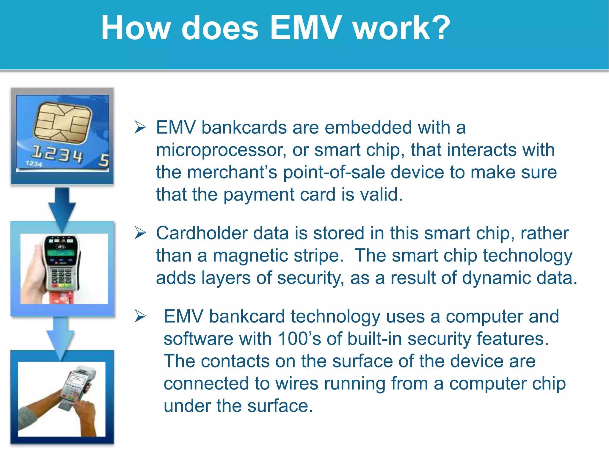  EMV bankcards are embedded with a
microprocessor, or smart chip, that interacts with
the merchant’s point-of-sale device to make sure
that the payment card is valid.
 Cardholder data is stored in this smart chip, rather
than a magnetic stripe. The smart chip technology
adds layers of security, as a result of dynamic data.
 EMV bankcard technology uses a computer and
software with 100’s of built-in security features.
The contacts on the surface of the device are
connected to wires running from a computer chip
under the surface.
How does EMV work?
 
