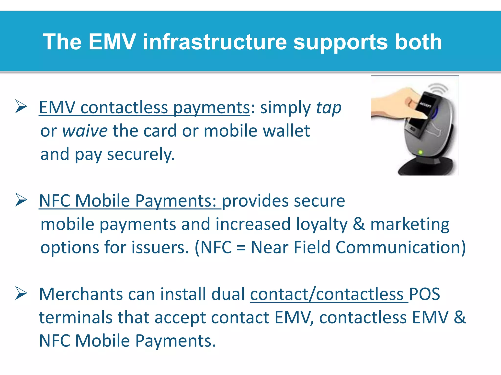 The EMV infrastructure supports both
 EMV contactless payments: simply tap
or waive the card or mobile wallet
and pay securely.
 NFC Mobile Payments: provides secure
mobile payments and increased loyalty & marketing
options for issuers. (NFC = Near Field Communication)
 Merchants can install dual contact/contactless POS
terminals that accept contact EMV, contactless EMV &
NFC Mobile Payments.
 