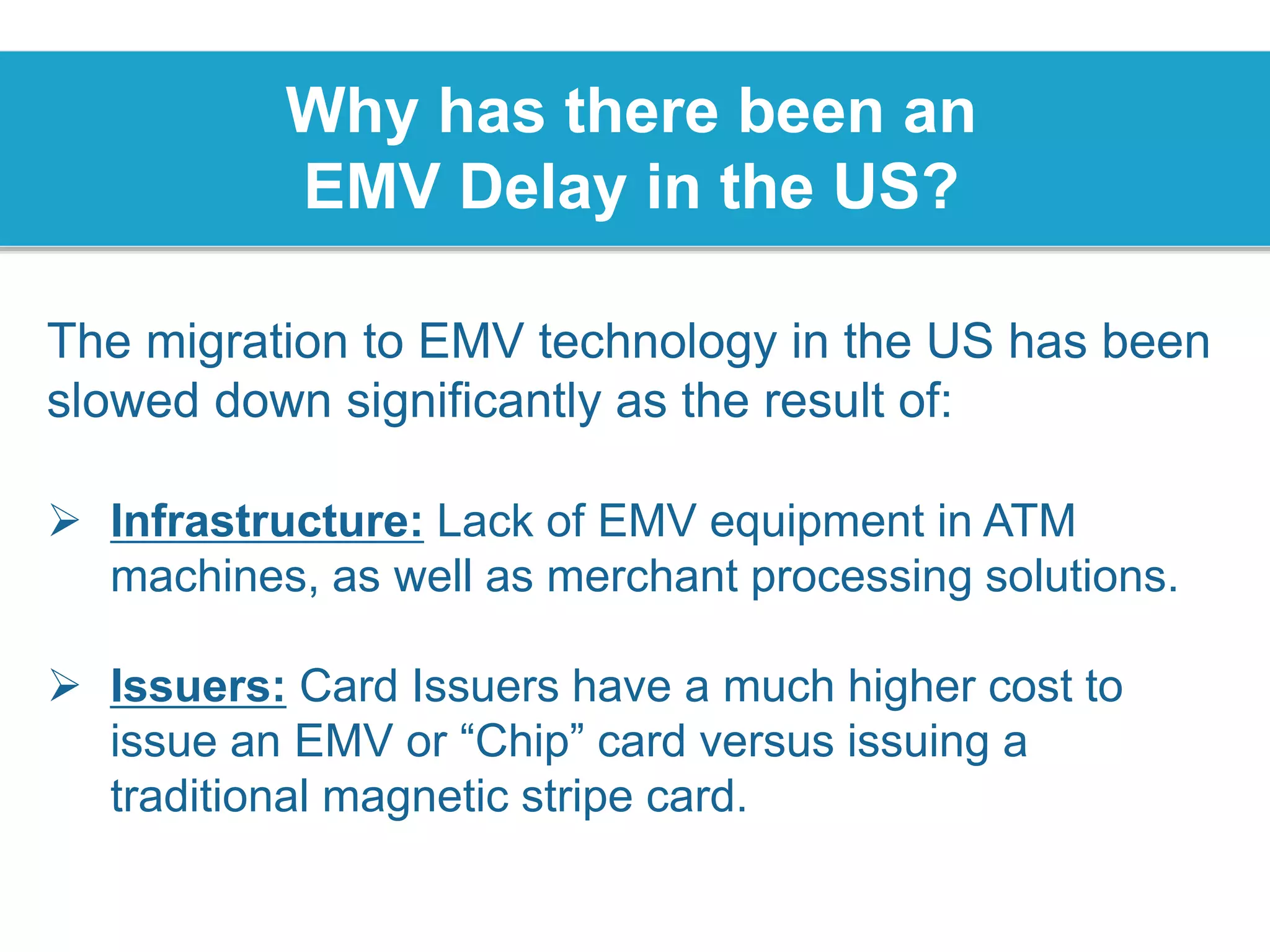 Why has there been an
EMV Delay in the US?
The migration to EMV technology in the US has been
slowed down significantly as the result of:
 Infrastructure: Lack of EMV equipment in ATM
machines, as well as merchant processing solutions.
 Issuers: Card Issuers have a much higher cost to
issue an EMV or “Chip” card versus issuing a
traditional magnetic stripe card.
 