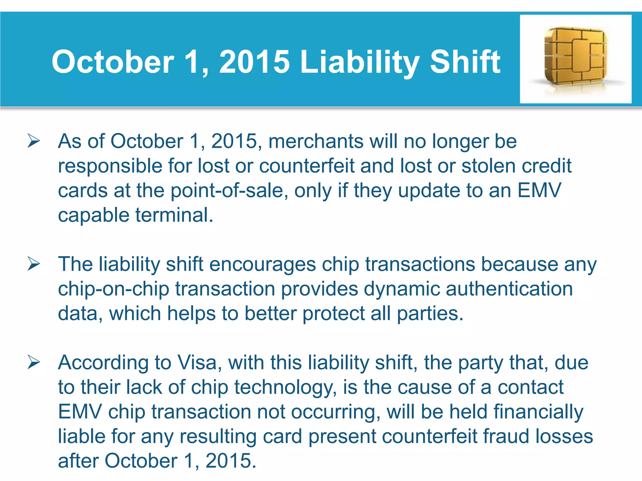 October 1, 2015 Liability Shift
 As of October 1, 2015, merchants will no longer be
responsible for lost or counterfeit and lost or stolen credit
cards at the point-of-sale, only if they update to an EMV
capable terminal.
 The liability shift encourages chip transactions because any
chip-on-chip transaction provides dynamic authentication
data, which helps to better protect all parties.
 According to Visa, with this liability shift, the party that, due
to their lack of chip technology, is the cause of a contact
EMV chip transaction not occurring, will be held financially
liable for any resulting card present counterfeit fraud losses
after October 1, 2015.
 