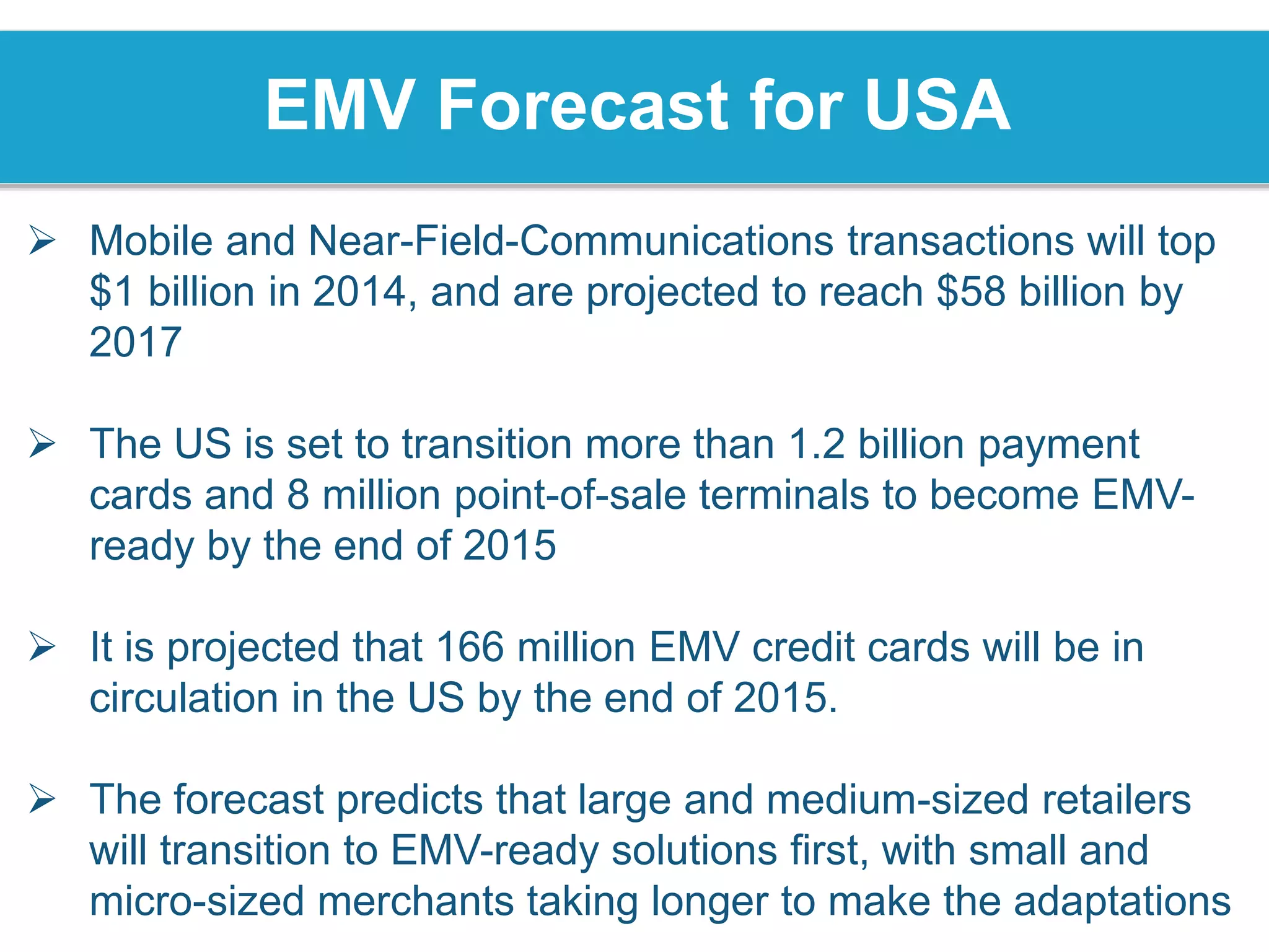 EMV Forecast for USA
 Mobile and Near-Field-Communications transactions will top
$1 billion in 2014, and are projected to reach $58 billion by
2017
 The US is set to transition more than 1.2 billion payment
cards and 8 million point-of-sale terminals to become EMV-
ready by the end of 2015
 It is projected that 166 million EMV credit cards will be in
circulation in the US by the end of 2015.
 The forecast predicts that large and medium-sized retailers
will transition to EMV-ready solutions first, with small and
micro-sized merchants taking longer to make the adaptations
 