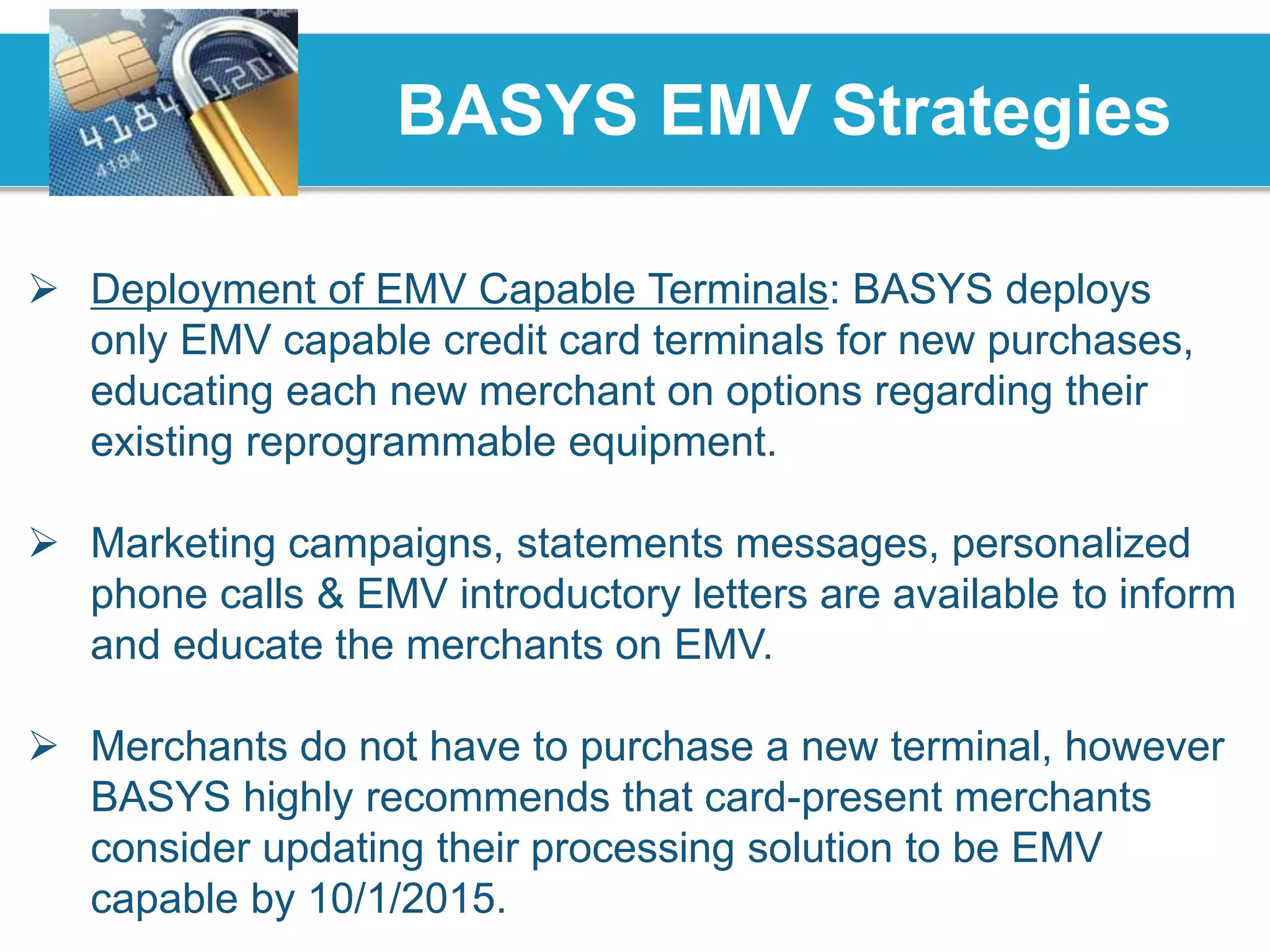 BASYS EMV Strategies
 Deployment of EMV Capable Terminals: BASYS deploys
only EMV capable credit card terminals for new purchases,
educating each new merchant on options regarding their
existing reprogrammable equipment.
 Marketing campaigns, statements messages, personalized
phone calls & EMV introductory letters are available to inform
and educate the merchants on EMV.
 Merchants do not have to purchase a new terminal, however
BASYS highly recommends that card-present merchants
consider updating their processing solution to be EMV
capable by 10/1/2015.
 