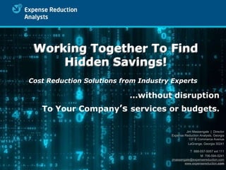 Working Together To Find
     Hidden Savings!
Cost Reduction Solutions from Industry Experts

                           …without disruption
   To Your Company’s services or budgets.

                                                Jim Massengale | Director
                                       Expense Reduction Analysts, Georgia
                                                  137 B Commerce Avenue
                                                 LaGrange, Georgia 30241

                                                  T 888-557-5057 ext 111
                                                        M 706-594-5241
                                       jmassengale@expensereduction.com
                                               www.expensereduction.com
 