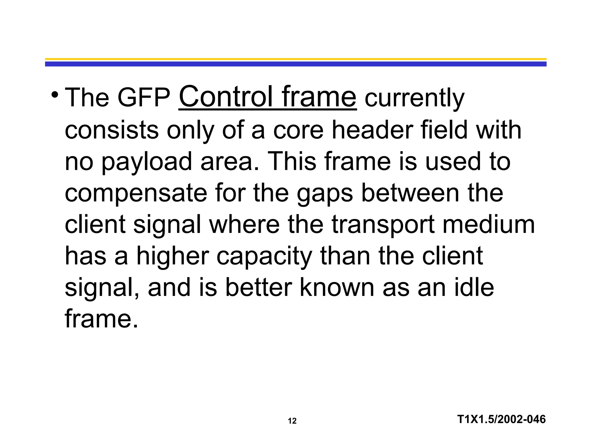 12 T1X1.5/2002-046
• The GFP Control frame currently
consists only of a core header field with
no payload area. This frame is used to
compensate for the gaps between the
client signal where the transport medium
has a higher capacity than the client
signal, and is better known as an idle
frame.
 