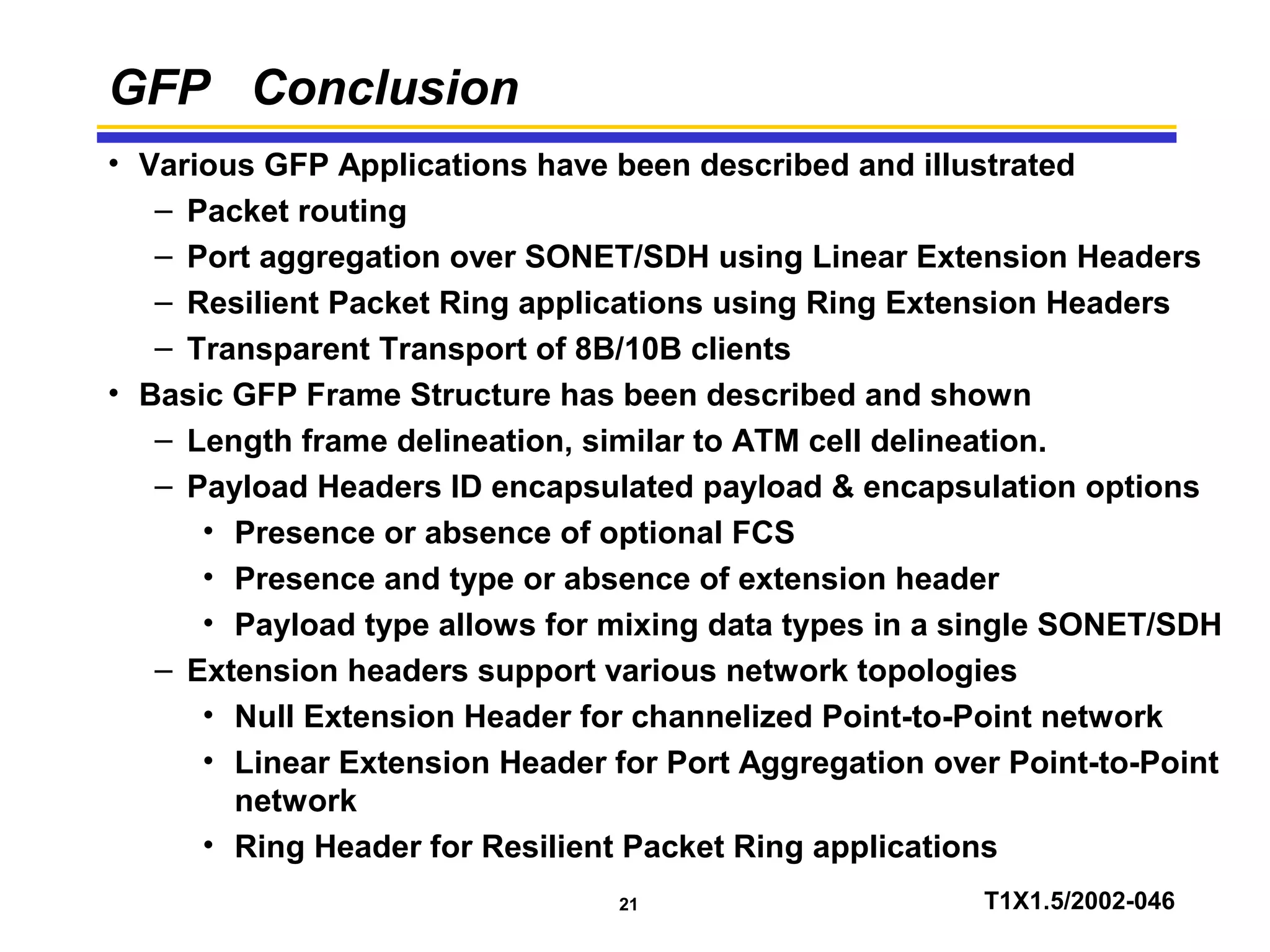 21 T1X1.5/2002-046
GFP Conclusion
• Various GFP Applications have been described and illustrated
– Packet routing
– Port aggregation over SONET/SDH using Linear Extension Headers
– Resilient Packet Ring applications using Ring Extension Headers
– Transparent Transport of 8B/10B clients
• Basic GFP Frame Structure has been described and shown
– Length frame delineation, similar to ATM cell delineation.
– Payload Headers ID encapsulated payload & encapsulation options
• Presence or absence of optional FCS
• Presence and type or absence of extension header
• Payload type allows for mixing data types in a single SONET/SDH
– Extension headers support various network topologies
• Null Extension Header for channelized Point-to-Point network
• Linear Extension Header for Port Aggregation over Point-to-Point
network
• Ring Header for Resilient Packet Ring applications
 