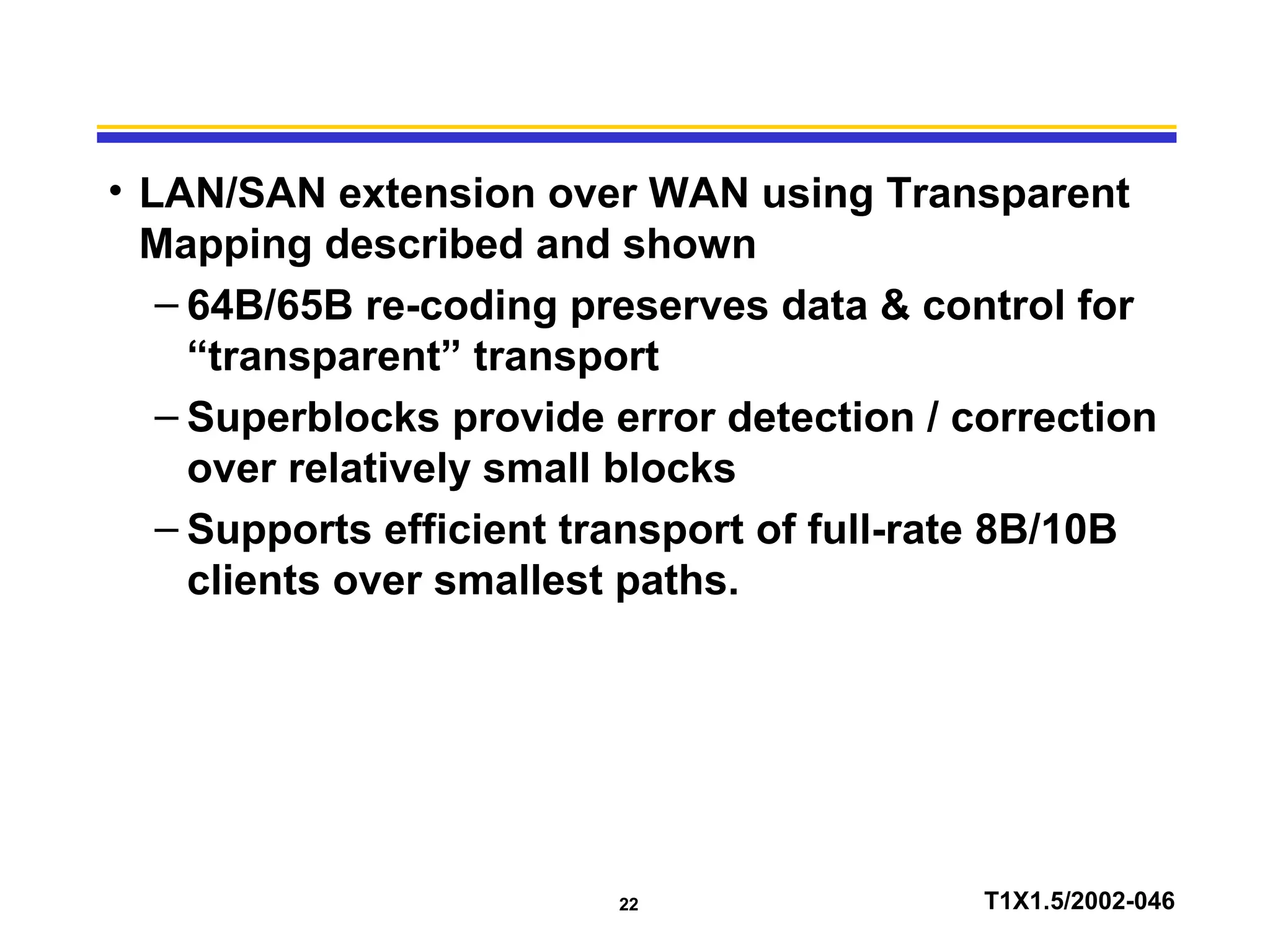 22 T1X1.5/2002-046
• LAN/SAN extension over WAN using Transparent
Mapping described and shown
– 64B/65B re-coding preserves data & control for
“transparent” transport
– Superblocks provide error detection / correction
over relatively small blocks
– Supports efficient transport of full-rate 8B/10B
clients over smallest paths.
 