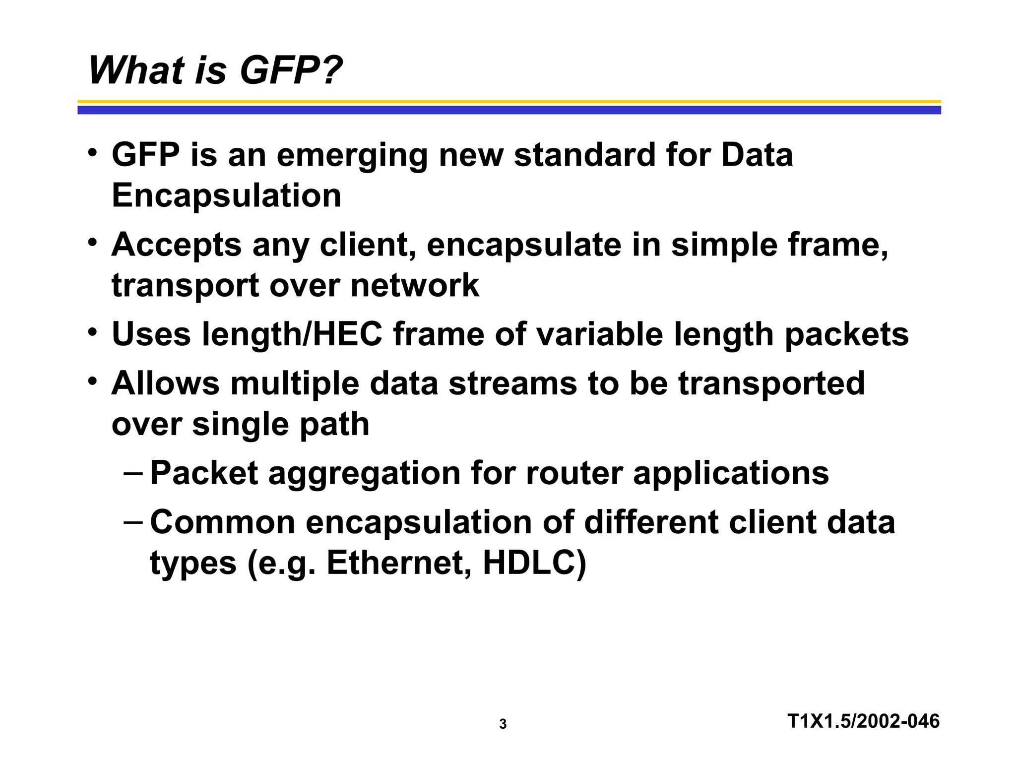 3 T1X1.5/2002-046
What is GFP?
• GFP is an emerging new standard for Data
Encapsulation
• Accepts any client, encapsulate in simple frame,
transport over network
• Uses length/HEC frame of variable length packets
• Allows multiple data streams to be transported
over single path
– Packet aggregation for router applications
– Common encapsulation of different client data
types (e.g. Ethernet, HDLC)
 