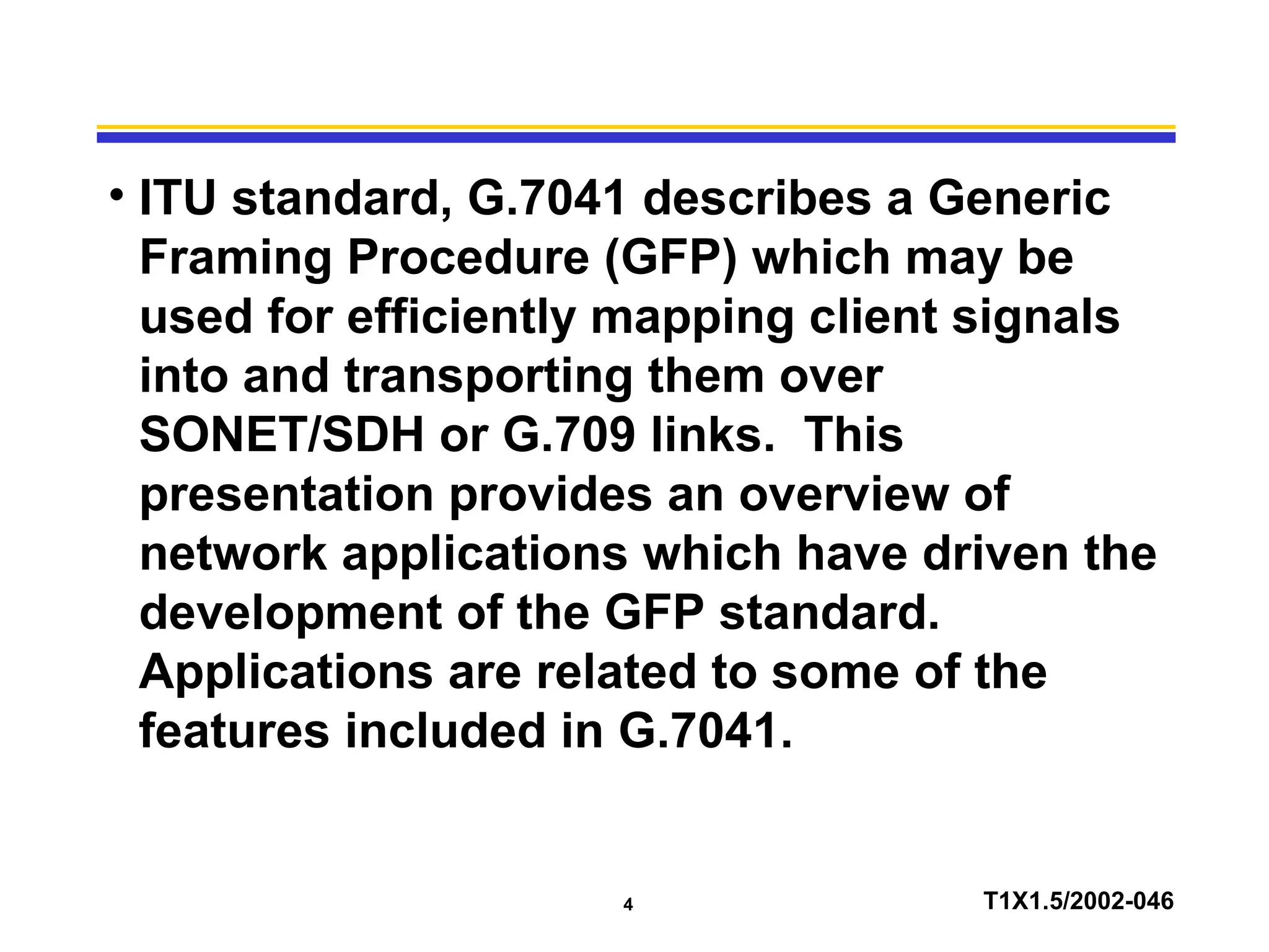4 T1X1.5/2002-046
• ITU standard, G.7041 describes a Generic
Framing Procedure (GFP) which may be
used for efficiently mapping client signals
into and transporting them over
SONET/SDH or G.709 links. This
presentation provides an overview of
network applications which have driven the
development of the GFP standard.
Applications are related to some of the
features included in G.7041.
 