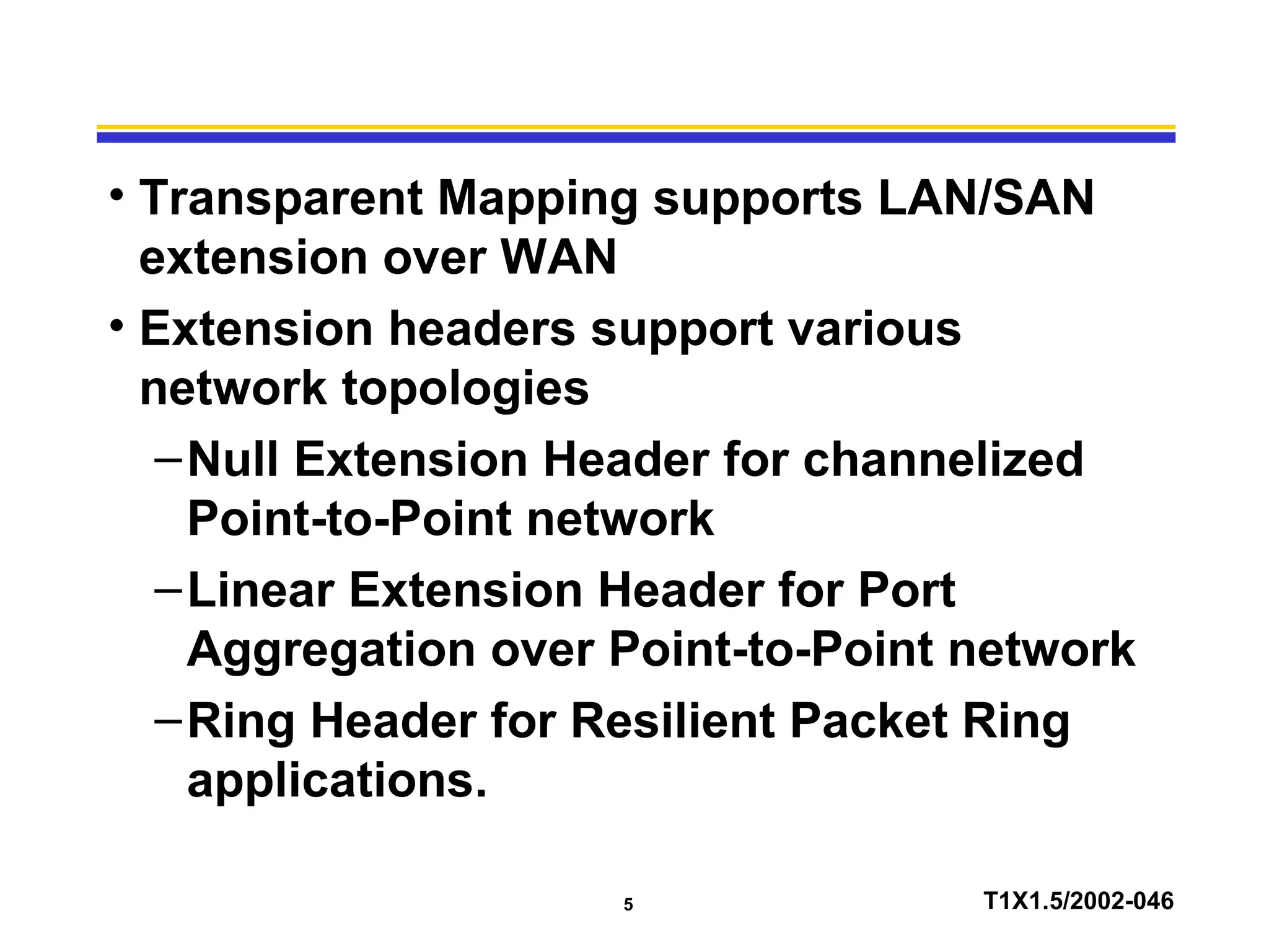 5 T1X1.5/2002-046
• Transparent Mapping supports LAN/SAN
extension over WAN
• Extension headers support various
network topologies
–Null Extension Header for channelized
Point-to-Point network
–Linear Extension Header for Port
Aggregation over Point-to-Point network
–Ring Header for Resilient Packet Ring
applications.
 