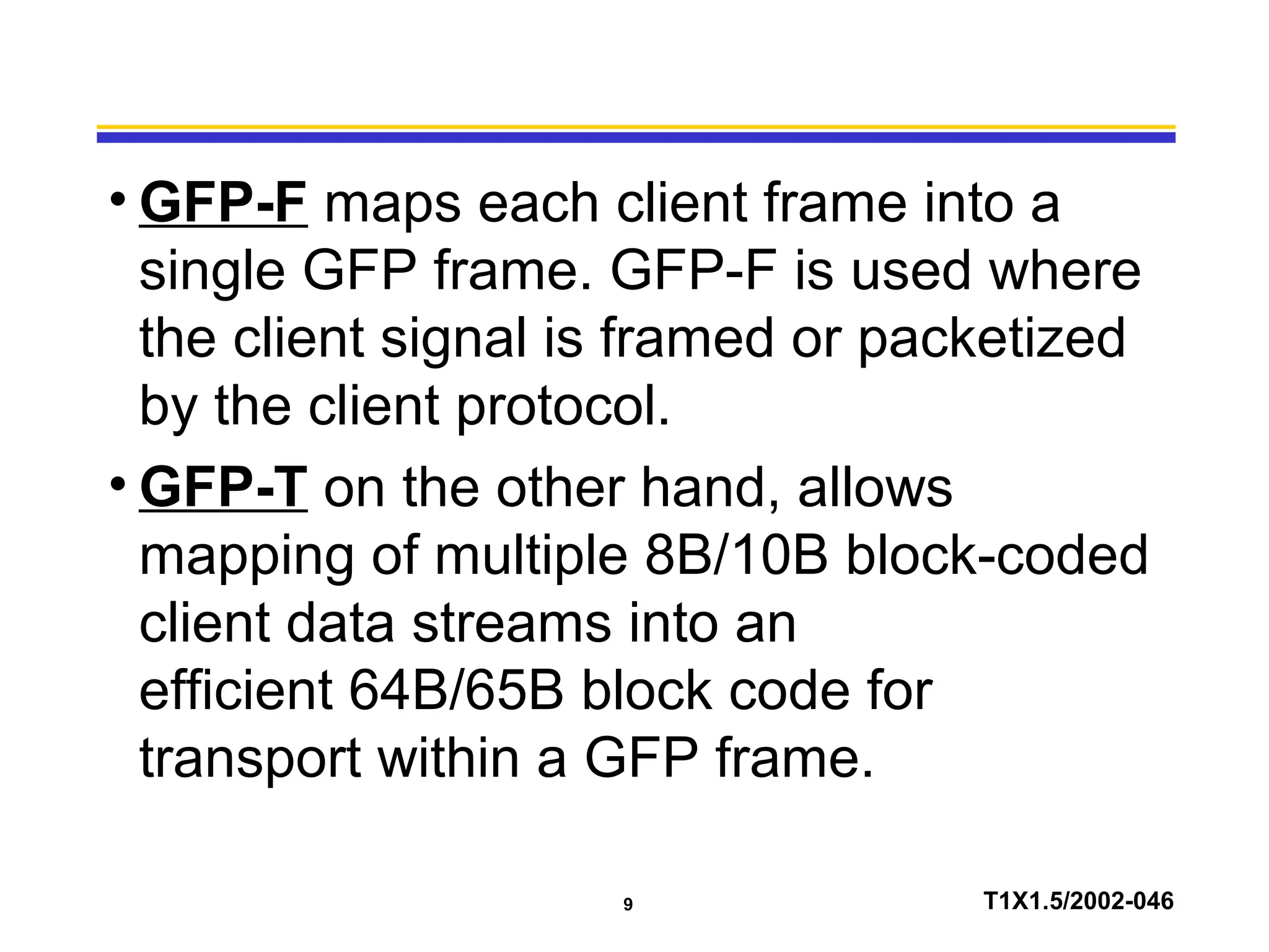 9 T1X1.5/2002-046
• GFP-F maps each client frame into a
single GFP frame. GFP-F is used where
the client signal is framed or packetized
by the client protocol.
• GFP-T on the other hand, allows
mapping of multiple 8B/10B block-coded
client data streams into an
efficient 64B/65B block code for
transport within a GFP frame.
 