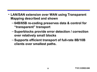22 T1X1.5/2002-046
• LAN/SAN extension over WAN using Transparent
Mapping described and shown
– 64B/65B re-coding preserves data & control for
“transparent” transport
– Superblocks provide error detection / correction
over relatively small blocks
– Supports efficient transport of full-rate 8B/10B
clients over smallest paths.
 