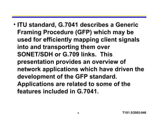 4 T1X1.5/2002-046
• ITU standard, G.7041 describes a Generic
Framing Procedure (GFP) which may be
used for efficiently mapping client signals
into and transporting them over
SONET/SDH or G.709 links. This
presentation provides an overview of
network applications which have driven the
development of the GFP standard.
Applications are related to some of the
features included in G.7041.
 