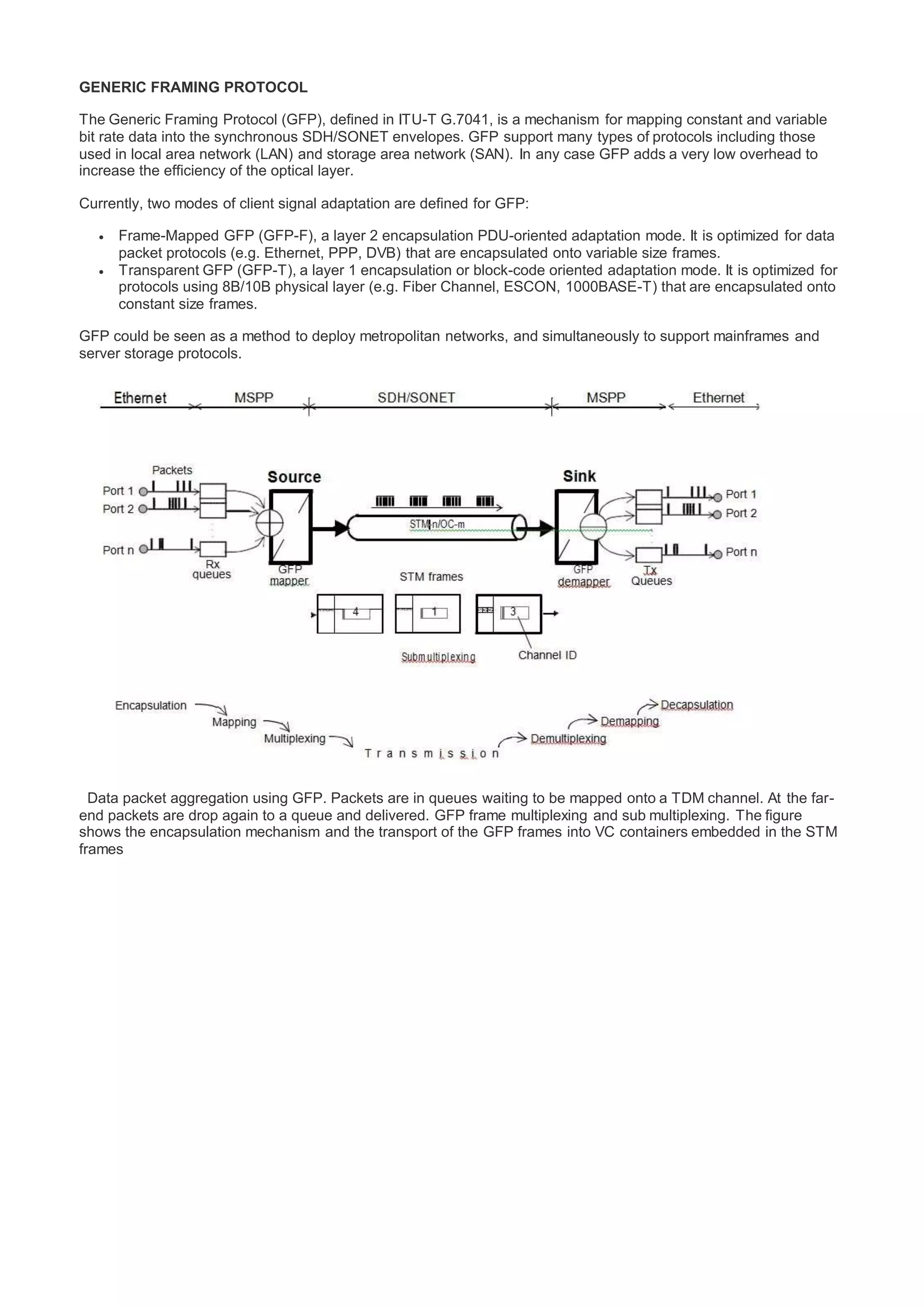 GENERIC FRAMING PROTOCOL
The Generic Framing Protocol (GFP), defined in ITU-T G.7041, is a mechanism for mapping constant and variable
bit rate data into the synchronous SDH/SONET envelopes. GFP support many types of protocols including those
used in local area network (LAN) and storage area network (SAN). In any case GFP adds a very low overhead to
increase the efficiency of the optical layer.
Currently, two modes of client signal adaptation are defined for GFP:
 Frame-Mapped GFP (GFP-F), a layer 2 encapsulation PDU-oriented adaptation mode. It is optimized for data
packet protocols (e.g. Ethernet, PPP, DVB) that are encapsulated onto variable size frames.
 Transparent GFP (GFP-T), a layer 1 encapsulation or block-code oriented adaptation mode. It is optimized for
protocols using 8B/10B physical layer (e.g. Fiber Channel, ESCON, 1000BASE-T) that are encapsulated onto
constant size frames.
GFP could be seen as a method to deploy metropolitan networks, and simultaneously to support mainframes and
server storage protocols.
Data packet aggregation using GFP. Packets are in queues waiting to be mapped onto a TDM channel. At the far-
end packets are drop again to a queue and delivered. GFP frame multiplexing and sub multiplexing. The figure
shows the encapsulation mechanism and the transport of the GFP frames into VC containers embedded in the STM
frames
 