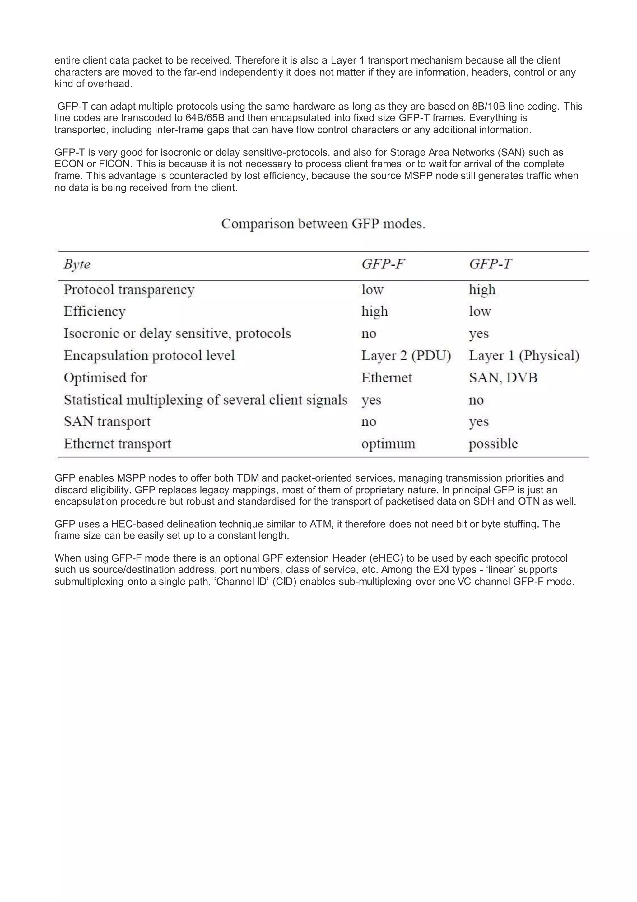 entire client data packet to be received. Therefore it is also a Layer 1 transport mechanism because all the client
characters are moved to the far-end independently it does not matter if they are information, headers, control or any
kind of overhead.
GFP-T can adapt multiple protocols using the same hardware as long as they are based on 8B/10B line coding. This
line codes are transcoded to 64B/65B and then encapsulated into fixed size GFP-T frames. Everything is
transported, including inter-frame gaps that can have flow control characters or any additional information.
GFP-T is very good for isocronic or delay sensitive-protocols, and also for Storage Area Networks (SAN) such as
ECON or FICON. This is because it is not necessary to process client frames or to wait for arrival of the complete
frame. This advantage is counteracted by lost efficiency, because the source MSPP node still generates traffic when
no data is being received from the client.
GFP enables MSPP nodes to offer both TDM and packet-oriented services, managing transmission priorities and
discard eligibility. GFP replaces legacy mappings, most of them of proprietary nature. In principal GFP is just an
encapsulation procedure but robust and standardised for the transport of packetised data on SDH and OTN as well.
GFP uses a HEC-based delineation technique similar to ATM, it therefore does not need bit or byte stuffing. The
frame size can be easily set up to a constant length.
When using GFP-F mode there is an optional GPF extension Header (eHEC) to be used by each specific protocol
such us source/destination address, port numbers, class of service, etc. Among the EXI types - ‘linear’ supports
submultiplexing onto a single path, ‘Channel ID’ (CID) enables sub-multiplexing over one VC channel GFP-F mode.
 