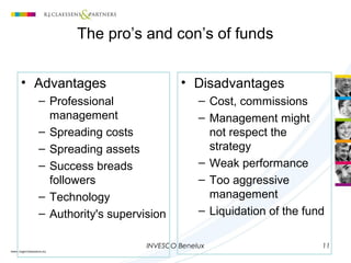 INVESCO Benelux 11
The pro’s and con’s of funds
• Advantages
– Professional
management
– Spreading costs
– Spreading assets
– Success breads
followers
– Technology
– Authority's supervision
• Disadvantages
– Cost, commissions
– Management might
not respect the
strategy
– Weak performance
– Too aggressive
management
– Liquidation of the fund
 