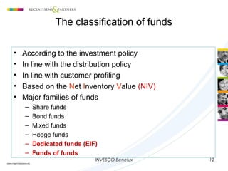 INVESCO Benelux 12
The classification of funds
• According to the investment policy
• In line with the distribution policy
• In line with customer profiling
• Based on the Net Inventory Value (NIV)
• Major families of funds
– Share funds
– Bond funds
– Mixed funds
– Hedge funds
– Dedicated funds (EIF)
– Funds of funds
 