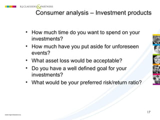 17
(1) Customer profiling
• How much time do you want to spend on your
investments?
• How much have you put aside for unforeseen
events?
• What asset loss would be acceptable?
• Do you have a well defined goal for your
investments?
• What would be your preferred risk/return ratio?
Consumer analysis – Investment products
 