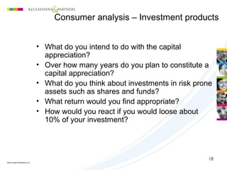 18
(1) Customer profiling
• What do you intend to do with the capital
appreciation?
• Over how many years do you plan to constitute a
capital appreciation?
• What do you think about investments in risk prone
assets such as shares and funds?
• What return would you find appropriate?
• How would you react if you would loose about
10% of your investment?
Consumer analysis – Investment products
 