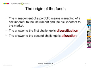 INVESCO Benelux 2
The origin of the funds
• The management of a portfolio means managing of a
risk inherent to the instrument and the risk inherent to
the market.
• The answer to the first challenge is diversificationdiversification
• The answer to the second challenge is allocationallocation
 