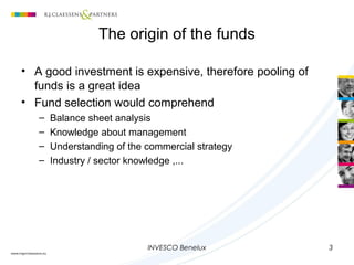 INVESCO Benelux 3
• A good investment is expensive, therefore pooling of
funds is a great idea
• Fund selection would comprehend
– Balance sheet analysis
– Knowledge about management
– Understanding of the commercial strategy
– Industry / sector knowledge ,...
The origin of the funds
 
