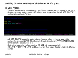Handling concurrent running multiple instances of a graph AB_JOB_PREFIX  –  To avoid problems with multiple instances of a graph being run concurrently in the same directory, you can make the AB_JOB value unique by exporting the AB_JOB_PREFIX configuration variable. For e.g. AB_JOB_PREFIX should be assigned any dynamic value. In the e.g. above it is assigned to process id (PID=$$). Alternatively date timestamp in YYYYMMDDHHMISS format can also be assigned to it. Setting this parameter makes sure that AB_JOB will now resolve to ${AB_JOB_PREFIX}${AB_JOB} and thus recovery files also will get created with different names.  