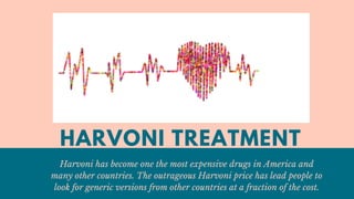 HARVONI TREATMENT
Harvoni has become one the most expensive drugs in America and
many other countries. The outrageous Harvoni price has lead people to
look for generic versions from other countries at a fraction of the cost.
 