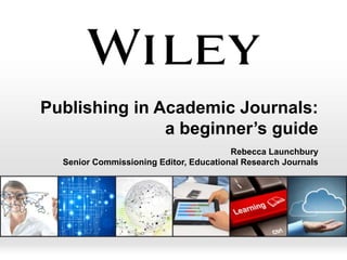 Publishing in Academic Journals:
a beginner’s guide
Rebecca Launchbury
Senior Commissioning Editor, Educational Research Journals

 