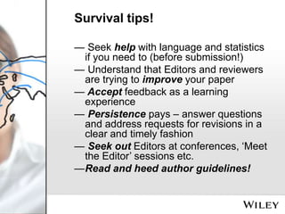 Survival tips!
— Seek help with language and statistics
if you need to (before submission!)
— Understand that Editors and reviewers
are trying to improve your paper
— Accept feedback as a learning
experience
— Persistence pays – answer questions
and address requests for revisions in a
clear and timely fashion
— Seek out Editors at conferences, ‘Meet
the Editor’ sessions etc.
—Read and heed author guidelines!

 