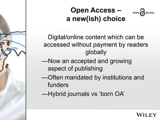 Open Access –
a new(ish) choice
Digital/online content which can be
accessed without payment by readers
globally
—Now an accepted and growing
aspect of publishing
—Often mandated by institutions and
funders
—Hybrid journals vs ‘born OA’

 