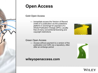 Open Access
Gold Open Access
— Immediate access the Version of Record
(VoR) of a publication via the publishers
platform in exchange for payment of a
Article Publication Charge (APC); usually
free of many conventional licensing and
copyright restrictions

Green Open Access
— Access without payment to a version of the
publication (not VoR) via a repository, often
after an embargo period

wileyopenaccess.com

 