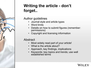 Writing the article - don’t
forget..
Author guidelines
• Journal style and article types
• Word limits
• Details on how to submit figures (remember:
permissions)
• Copyright and licensing information

Abstract
•
•
•
•

Most widely read part of your article!
What is the article about?
Approach, key findings, implications
Keywords: key topics and trends; use well
established terms

 