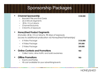 Sponsorship Packages Channel Sponsorship $100,000 Branded Title and End Cards (2) 2-Minute Segments :30 & :15 cut downs Channel Exclusivity 3 Months of exposure HoneyShed Product Segments   (Includes :30 & :15 cut downs, 90 days of exposure,  access to additional syndication via HoneyShed Partnerships) 6 Video Package $125,000 4 Video Package $95,000 2 Video Package $50,000 Online Contests and Promotions TBD Collect data, drive traffic and build awareness Offline Promotions TBD Events and Parties HS cast available for your advertising/events 