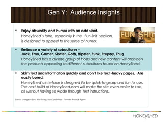 Gen Y:  Audience Insights Enjoy absurdity and humor with an odd slant.  HoneyShed’s tone, especially in the ‘Fun Shit’ section,  is designed to appeal to this sense of humor. Embrace a variety of subcultures –  Jock, Emo, Gamer, Skater, Goth, Hipster, Punk, Preppy, Thug HoneyShed has a diverse group of hosts and new content will broaden the products appealing to different subcultures found on HoneyShed.  Skim text and information quickly and don’t like text-heavy pages.  Are easily bored. HoneyShed’s interface is designed to be quick-to-grasp and fun to use.  The next build of HoneyShed.com will make the site even easier to use, all without having to wade through text instructions. Source:  Young Gen Yers:  Fun-Loving, Social, and Wired - Forrester Research Report 