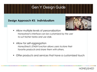 Gen Y Design Guide Allow multiple levels of personalization Honeyshed’s   interface can be customized by the user  to suit his/her tastes and use style. A llow for self-aggregation HoneyShed’s STASH function allows users to store their  favorite products and share them with others. Offer products and services that have a customized touch Design Approach #3:  Individualism 