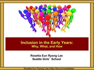 Rosetta Eun Ryong Lee
Seattle Girls’ School
Inclusion in the Early Years:
Why, What, and How
Rosetta Eun Ryong Lee (http://tiny.cc/rosettalee)
 