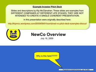 NewCo Overview July 16, 2009 Presented to InvestCoVentures, July 16 2009 Why is this here????? Example Investor Pitch Deck Slides and descriptions by Kip McClanahan; These slides are examples from DIFFERENT COMPANIES AT DIFFERENT LIFE STAGES; THEY ARE NOT INTENDED TO CREATE A SINGLE COHERENT PRESENTATION. in this presentation were originally described here: http://kipmcc.wordpress.com/2009/08/01/combined-vc-pitch-deck-examples-discus / 