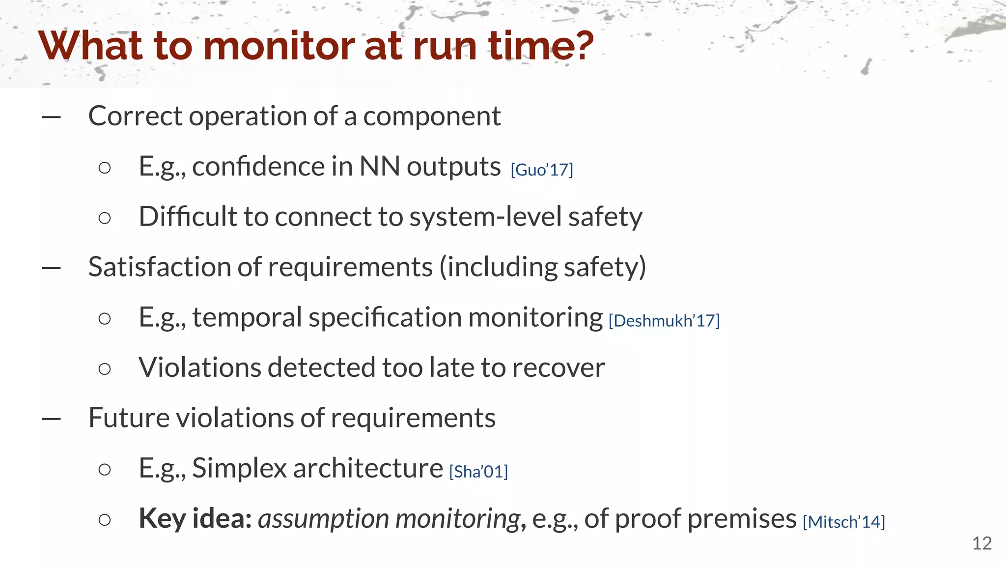 — Correct operation of a component
○ E.g., conﬁdence in NN outputs [Guo’17]
○ Difﬁcult to connect to system-level safety
— Satisfaction of requirements (including safety)
○ E.g., temporal speciﬁcation monitoring [Deshmukh’17]
○ Violations detected too late to recover
— Future violations of requirements
○ E.g., Simplex architecture [Sha’01]
○ Key idea: assumption monitoring, e.g., of proof premises [Mitsch’14]
What to monitor at run time?
12
 