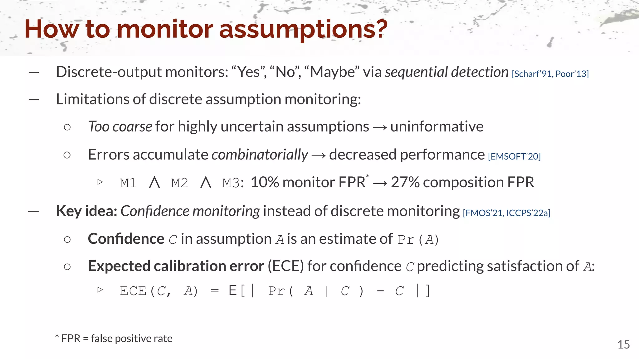 — Discrete-output monitors: “Yes”, “No”, “Maybe” via sequential detection [Scharf’91, Poor’13]
— Limitations of discrete assumption monitoring:
○ Too coarse for highly uncertain assumptions → uninformative
○ Errors accumulate combinatorially → decreased performance [EMSOFT’20]
▹ M1 ∧ M2 ∧ M3: 10% monitor FPR*
→ 27% composition FPR
How to monitor assumptions?
15
* FPR = false positive rate
— Key idea: Conﬁdence monitoring instead of discrete monitoring [FMOS’21, ICCPS’22a]
○ Conﬁdence C in assumption A is an estimate of Pr(A)
○ Expected calibration error (ECE) for conﬁdence C predicting satisfaction of A:
▹ ECE(C, A) = E[| Pr( A | C ) - C |]
 