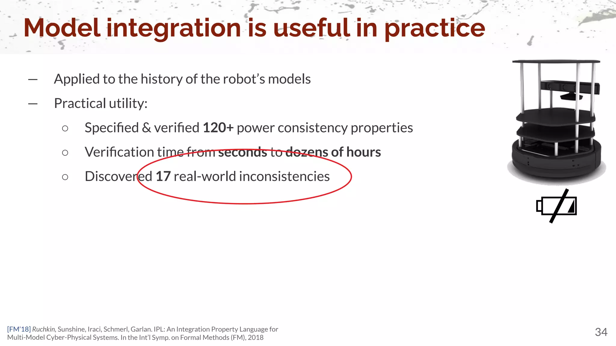 Model integration is useful in practice
34
— Applied to the history of the robot’s models
— Practical utility:
○ Speciﬁed & veriﬁed 120+ power consistency properties
○ Veriﬁcation time from seconds to dozens of hours
○ Discovered 17 real-world inconsistencies
[FM’18] Ruchkin, Sunshine, Iraci, Schmerl, Garlan. IPL: An Integration Property Language for
Multi-Model Cyber-Physical Systems. In the Int’l Symp. on Formal Methods (FM), 2018
 