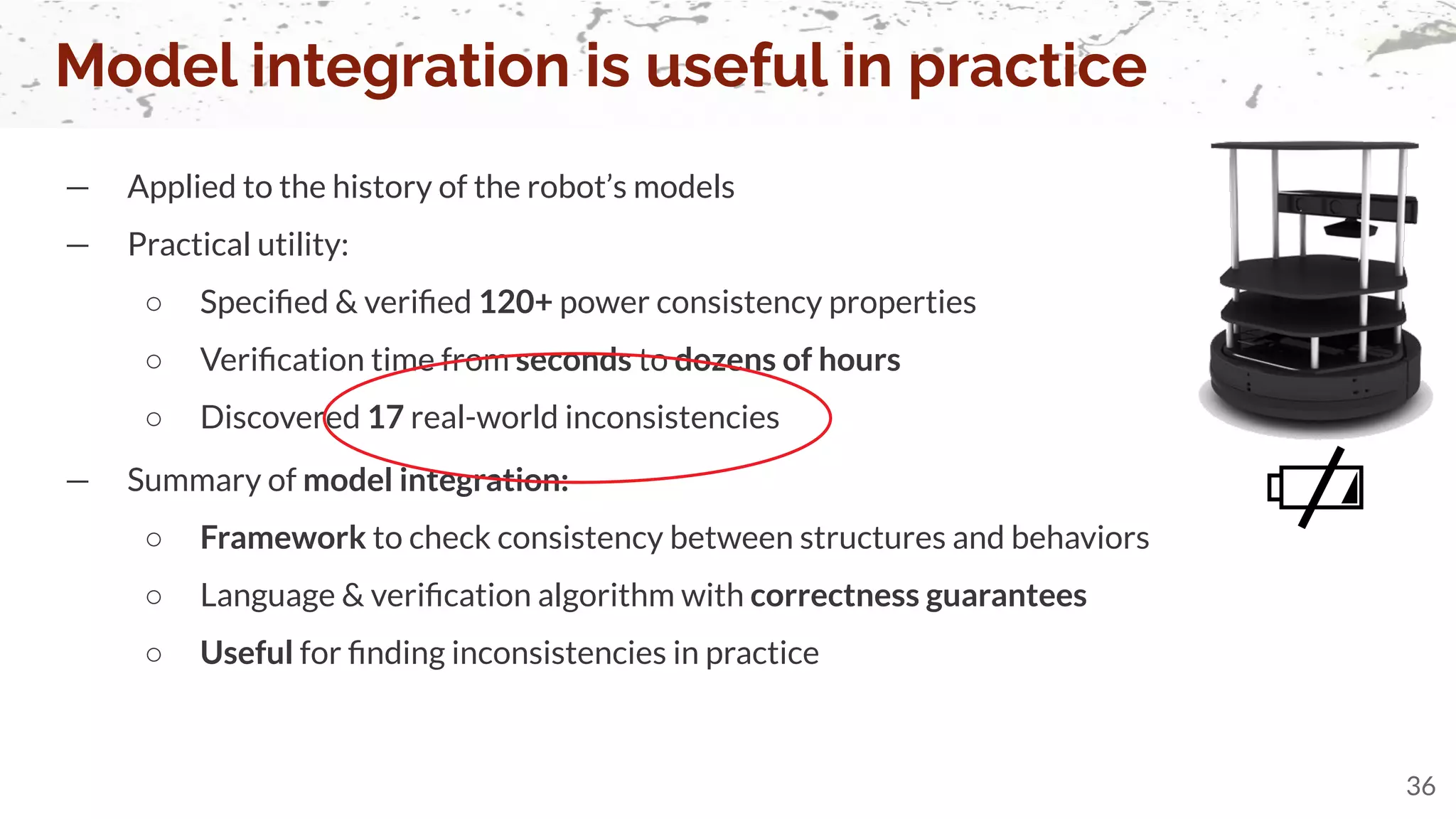 — Summary of model integration:
○ Framework to check consistency between structures and behaviors
○ Language & veriﬁcation algorithm with correctness guarantees
○ Useful for ﬁnding inconsistencies in practice
— Applied to the history of the robot’s models
— Practical utility:
○ Speciﬁed & veriﬁed 120+ power consistency properties
○ Veriﬁcation time from seconds to dozens of hours
○ Discovered 17 real-world inconsistencies
Model integration is useful in practice
36
 