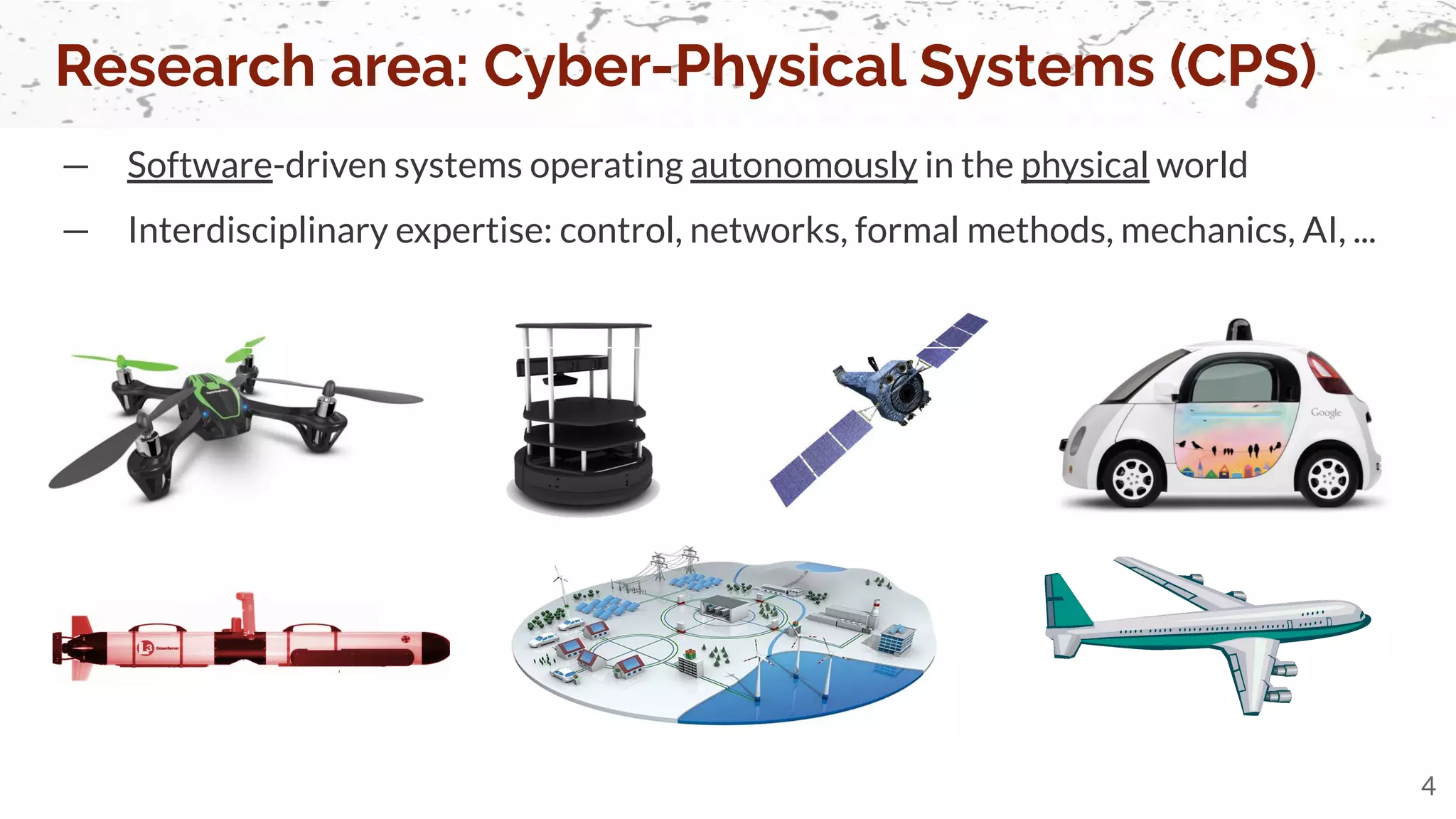 Research area: Cyber-Physical Systems (CPS)
4
— Software-driven systems operating autonomously in the physical world
— Interdisciplinary expertise: control, networks, formal methods, mechanics, AI, ...
 