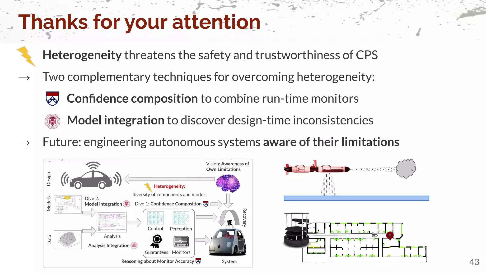 Heterogeneity threatens the safety and trustworthiness of CPS
→ Two complementary techniques for overcoming heterogeneity:
Conﬁdence composition to combine run-time monitors
Model integration to discover design-time inconsistencies
→ Future: engineering autonomous systems aware of their limitations
Thanks for your attention
43
 
