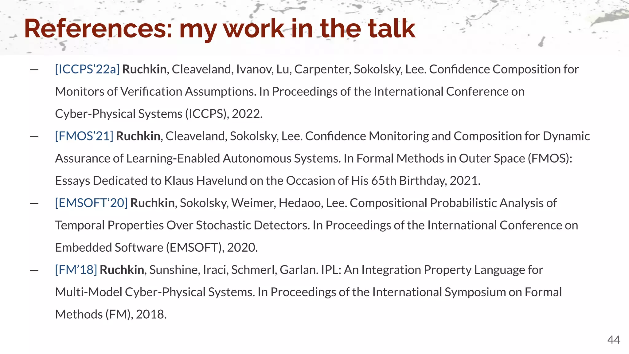 — [ICCPS’22a] Ruchkin, Cleaveland, Ivanov, Lu, Carpenter, Sokolsky, Lee. Conﬁdence Composition for
Monitors of Veriﬁcation Assumptions. In Proceedings of the International Conference on
Cyber-Physical Systems (ICCPS), 2022.
— [FMOS’21] Ruchkin, Cleaveland, Sokolsky, Lee. Conﬁdence Monitoring and Composition for Dynamic
Assurance of Learning-Enabled Autonomous Systems. In Formal Methods in Outer Space (FMOS):
Essays Dedicated to Klaus Havelund on the Occasion of His 65th Birthday, 2021.
— [EMSOFT’20] Ruchkin, Sokolsky, Weimer, Hedaoo, Lee. Compositional Probabilistic Analysis of
Temporal Properties Over Stochastic Detectors. In Proceedings of the International Conference on
Embedded Software (EMSOFT), 2020.
— [FM’18] Ruchkin, Sunshine, Iraci, Schmerl, Garlan. IPL: An Integration Property Language for
Multi-Model Cyber-Physical Systems. In Proceedings of the International Symposium on Formal
Methods (FM), 2018.
References: my work in the talk
44
 
