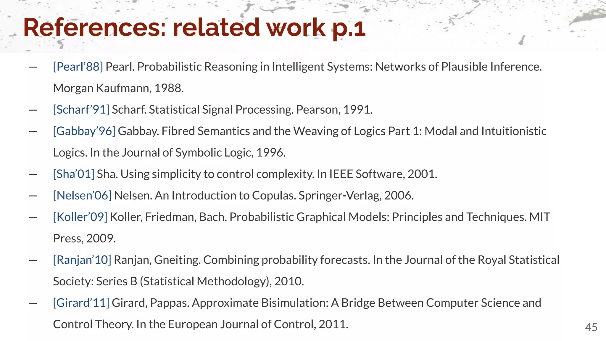 — [Pearl’88] Pearl. Probabilistic Reasoning in Intelligent Systems: Networks of Plausible Inference.
Morgan Kaufmann, 1988.
— [Scharf’91] Scharf. Statistical Signal Processing. Pearson, 1991.
— [Gabbay’96] Gabbay. Fibred Semantics and the Weaving of Logics Part 1: Modal and Intuitionistic
Logics. In the Journal of Symbolic Logic, 1996.
— [Sha’01] Sha. Using simplicity to control complexity. In IEEE Software, 2001.
— [Nelsen’06] Nelsen. An Introduction to Copulas. Springer-Verlag, 2006.
— [Koller’09] Koller, Friedman, Bach. Probabilistic Graphical Models: Principles and Techniques. MIT
Press, 2009.
— [Ranjan’10] Ranjan, Gneiting. Combining probability forecasts. In the Journal of the Royal Statistical
Society: Series B (Statistical Methodology), 2010.
— [Girard’11] Girard, Pappas. Approximate Bisimulation: A Bridge Between Computer Science and
Control Theory. In the European Journal of Control, 2011.
References: related work p.1
45
 