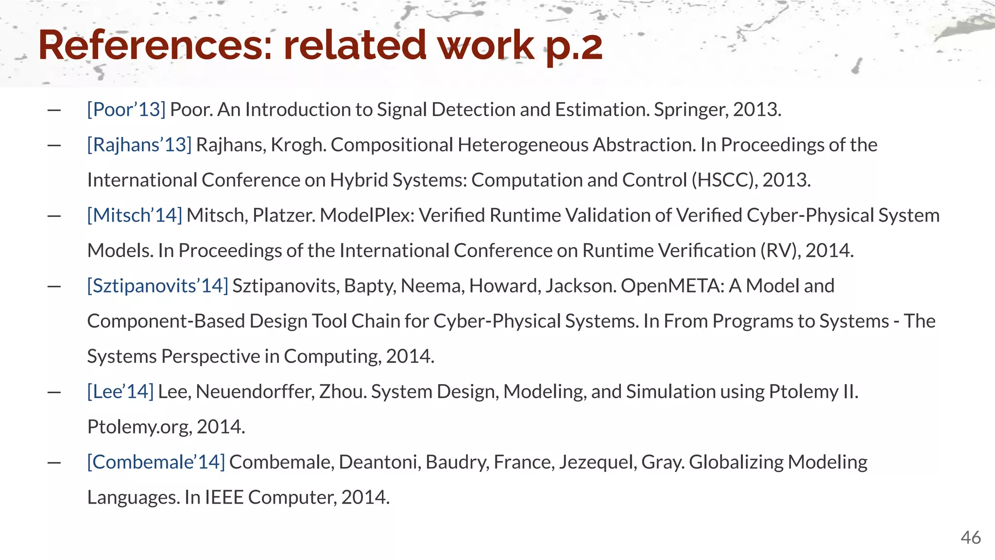 — [Poor’13] Poor. An Introduction to Signal Detection and Estimation. Springer, 2013.
— [Rajhans’13] Rajhans, Krogh. Compositional Heterogeneous Abstraction. In Proceedings of the
International Conference on Hybrid Systems: Computation and Control (HSCC), 2013.
— [Mitsch’14] Mitsch, Platzer. ModelPlex: Veriﬁed Runtime Validation of Veriﬁed Cyber-Physical System
Models. In Proceedings of the International Conference on Runtime Veriﬁcation (RV), 2014.
— [Sztipanovits’14] Sztipanovits, Bapty, Neema, Howard, Jackson. OpenMETA: A Model and
Component-Based Design Tool Chain for Cyber-Physical Systems. In From Programs to Systems - The
Systems Perspective in Computing, 2014.
— [Lee’14] Lee, Neuendorffer, Zhou. System Design, Modeling, and Simulation using Ptolemy II.
Ptolemy.org, 2014.
— [Combemale’14] Combemale, Deantoni, Baudry, France, Jezequel, Gray. Globalizing Modeling
Languages. In IEEE Computer, 2014.
References: related work p.2
46
 