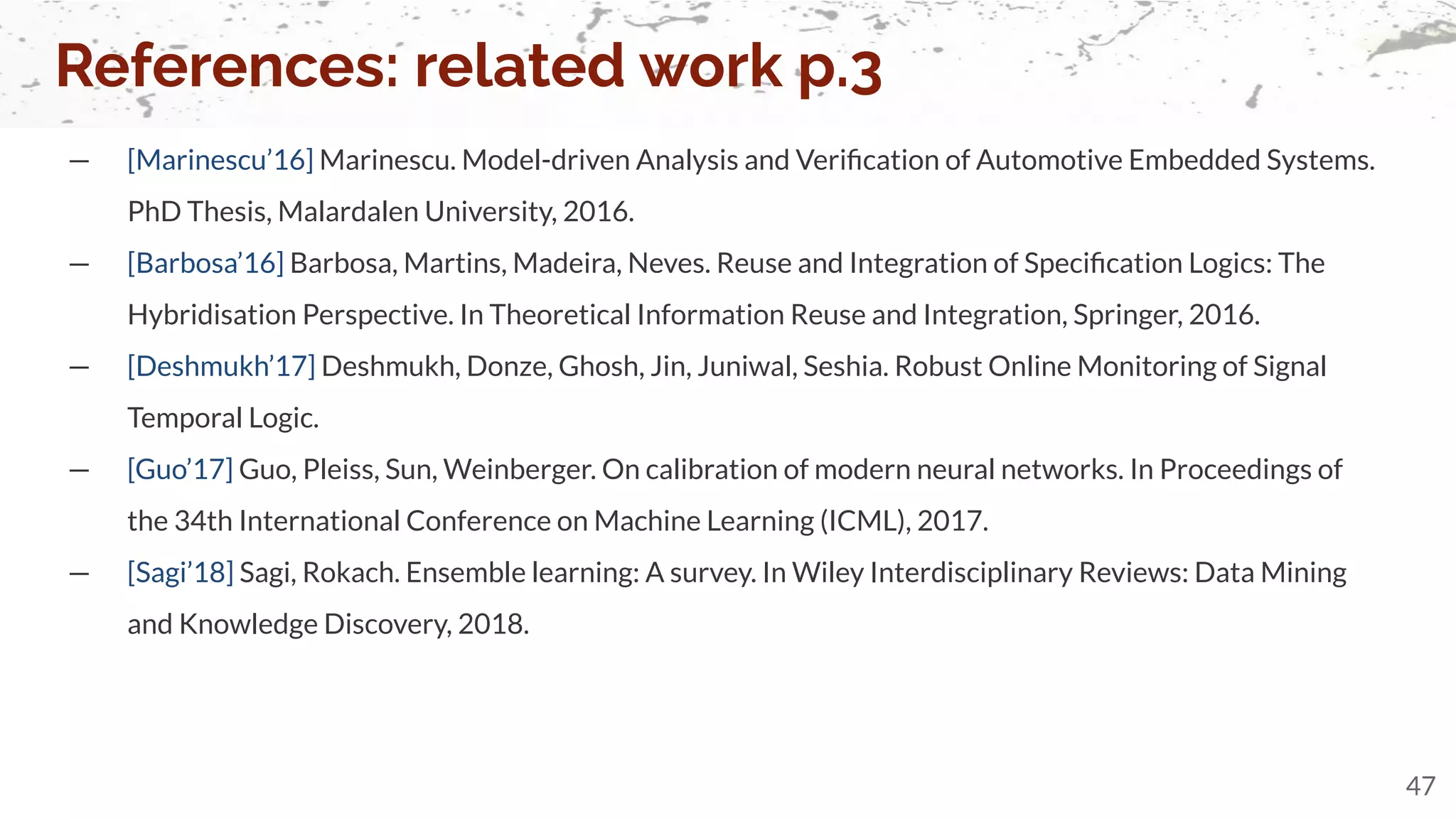 — [Marinescu’16] Marinescu. Model-driven Analysis and Veriﬁcation of Automotive Embedded Systems.
PhD Thesis, Malardalen University, 2016.
— [Barbosa’16] Barbosa, Martins, Madeira, Neves. Reuse and Integration of Speciﬁcation Logics: The
Hybridisation Perspective. In Theoretical Information Reuse and Integration, Springer, 2016.
— [Deshmukh’17] Deshmukh, Donze, Ghosh, Jin, Juniwal, Seshia. Robust Online Monitoring of Signal
Temporal Logic.
— [Guo’17] Guo, Pleiss, Sun, Weinberger. On calibration of modern neural networks. In Proceedings of
the 34th International Conference on Machine Learning (ICML), 2017.
— [Sagi’18] Sagi, Rokach. Ensemble learning: A survey. In Wiley Interdisciplinary Reviews: Data Mining
and Knowledge Discovery, 2018.
References: related work p.3
47
 